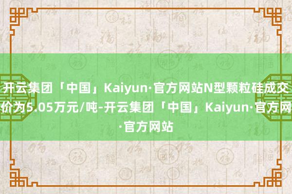 开云集团「中国」Kaiyun·官方网站N型颗粒硅成交均价为5.05万元/吨-开云集团「中国」Kaiyun·官方网站
