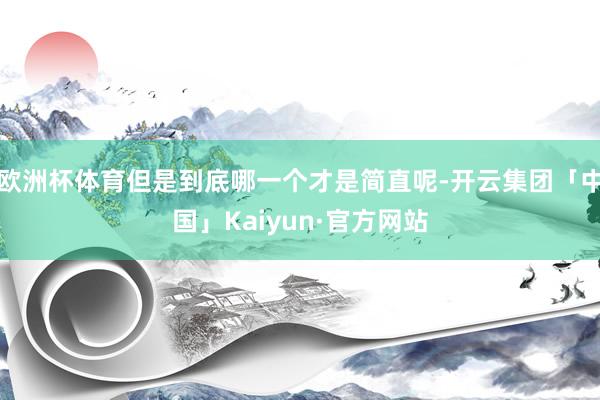 欧洲杯体育但是到底哪一个才是简直呢-开云集团「中国」Kaiyun·官方网站