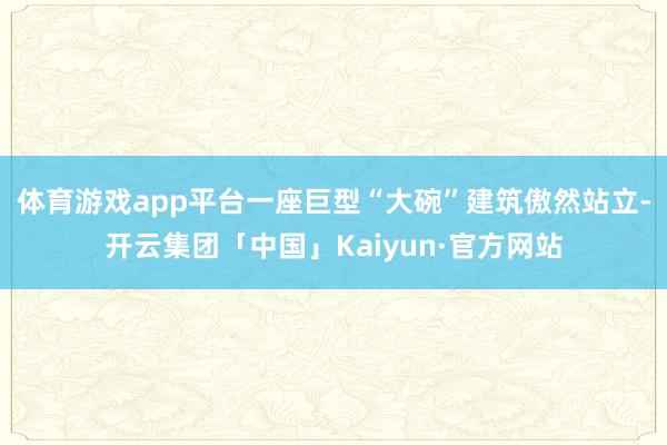 体育游戏app平台一座巨型“大碗”建筑傲然站立-开云集团「中国」Kaiyun·官方网站
