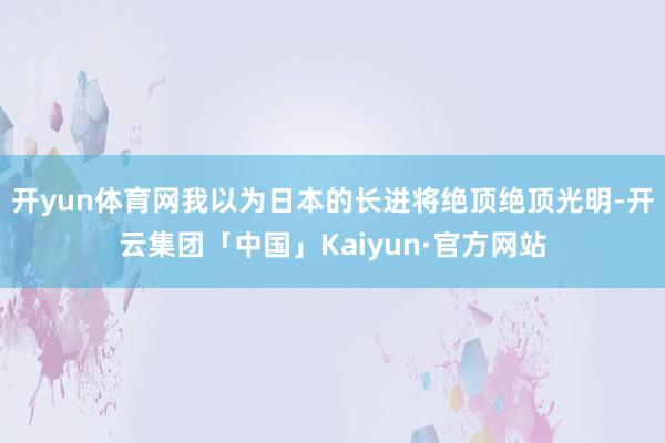 开yun体育网我以为日本的长进将绝顶绝顶光明-开云集团「中国」Kaiyun·官方网站