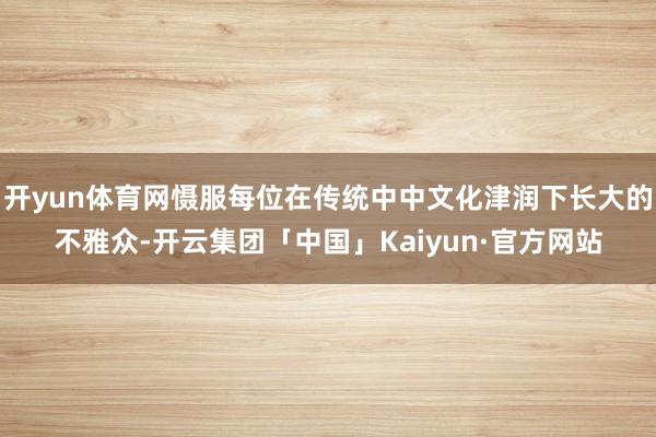 开yun体育网慑服每位在传统中中文化津润下长大的不雅众-开云集团「中国」Kaiyun·官方网站