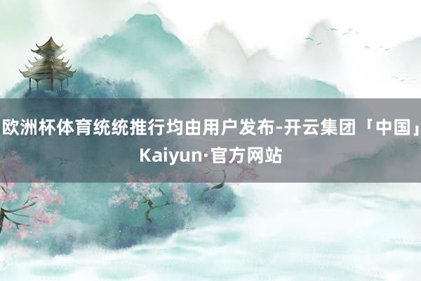欧洲杯体育统统推行均由用户发布-开云集团「中国」Kaiyun·官方网站