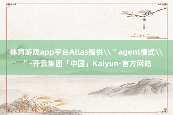 体育游戏app平台Atlas提供\＂agent模式\＂-开云集团「中国」Kaiyun·官方网站