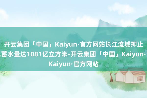 开云集团「中国」Kaiyun·官方网站长江流域抑止性水库总蓄水量达1081亿立方米-开云集团「中国」Kaiyun·官方网站