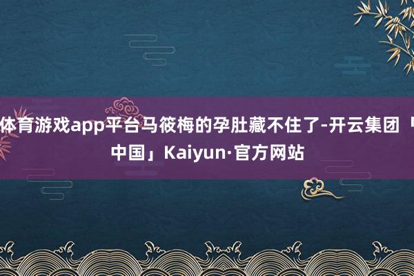 体育游戏app平台马筱梅的孕肚藏不住了-开云集团「中国」Kaiyun·官方网站