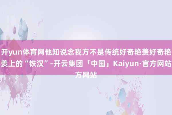 开yun体育网他知说念我方不是传统好奇艳羡好奇艳羡上的“铁汉”-开云集团「中国」Kaiyun·官方网站