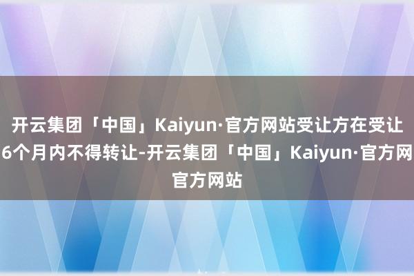 开云集团「中国」Kaiyun·官方网站受让方在受让后6个月内不得转让-开云集团「中国」Kaiyun·官方网站