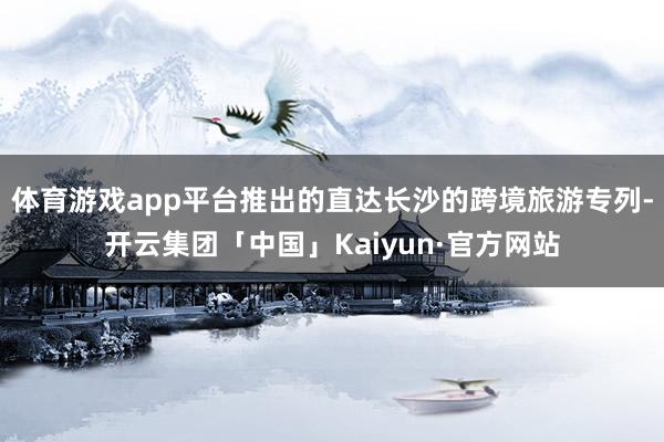 体育游戏app平台推出的直达长沙的跨境旅游专列-开云集团「中国」Kaiyun·官方网站