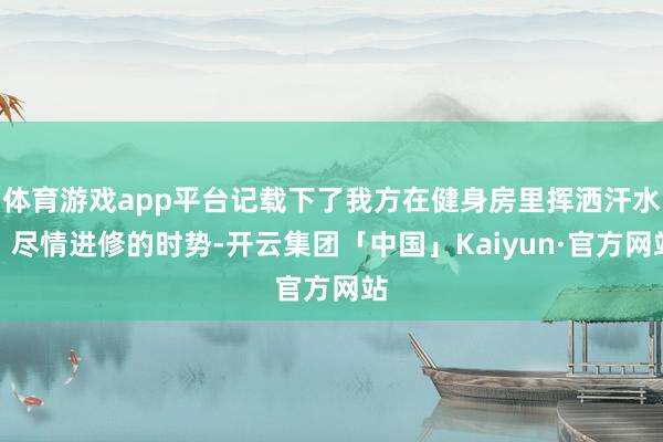 体育游戏app平台记载下了我方在健身房里挥洒汗水、尽情进修的时势-开云集团「中国」Kaiyun·官方网站