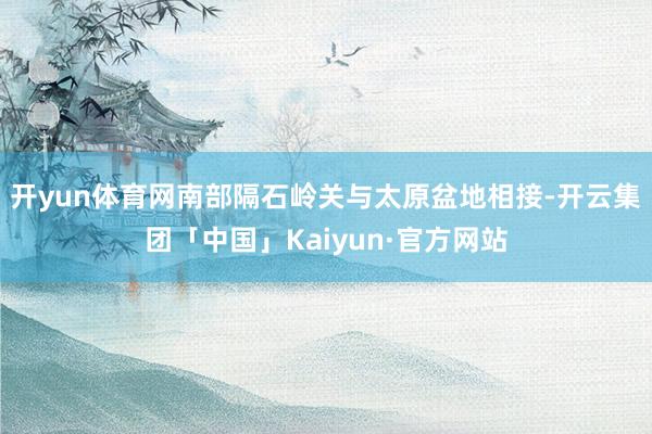 开yun体育网南部隔石岭关与太原盆地相接-开云集团「中国」Kaiyun·官方网站