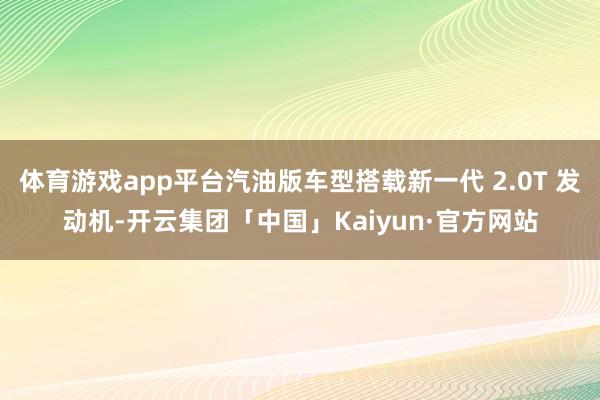 体育游戏app平台汽油版车型搭载新一代 2.0T 发动机-开云集团「中国」Kaiyun·官方网站