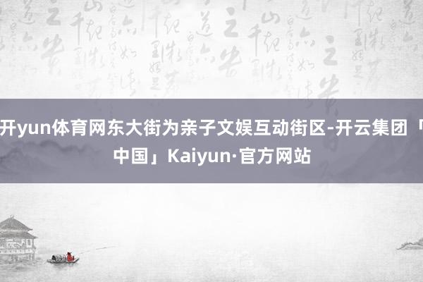 开yun体育网东大街为亲子文娱互动街区-开云集团「中国」Kaiyun·官方网站