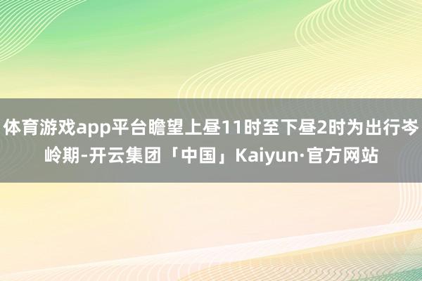 体育游戏app平台瞻望上昼11时至下昼2时为出行岑岭期-开云集团「中国」Kaiyun·官方网站