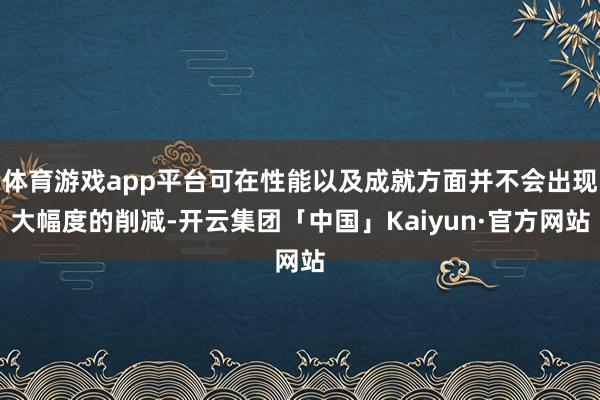 体育游戏app平台可在性能以及成就方面并不会出现大幅度的削减-开云集团「中国」Kaiyun·官方网站