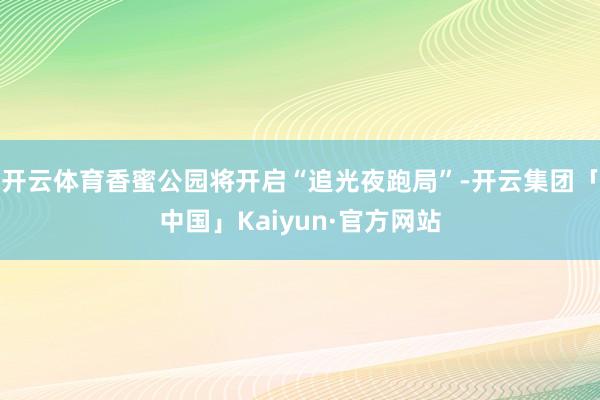 开云体育香蜜公园将开启“追光夜跑局”-开云集团「中国」Kaiyun·官方网站