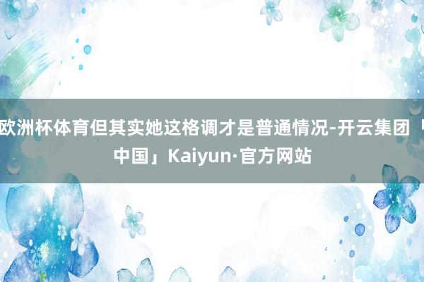 欧洲杯体育但其实她这格调才是普通情况-开云集团「中国」Kaiyun·官方网站