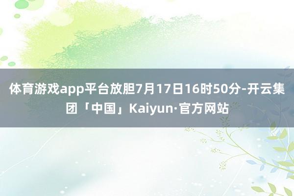 体育游戏app平台放胆7月17日16时50分-开云集团「中国」Kaiyun·官方网站
