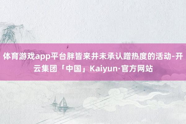 体育游戏app平台胖皆来并未承认蹭热度的活动-开云集团「中国」Kaiyun·官方网站
