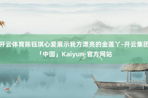 开云体育陈钰琪心爱展示我方漂亮的金莲丫-开云集团「中国」Kaiyun·官方网站