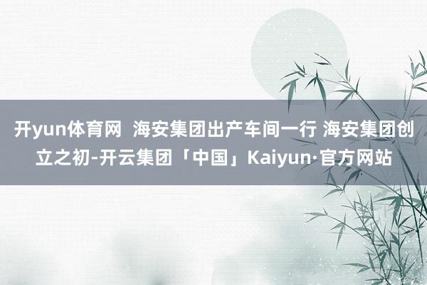 开yun体育网  海安集团出产车间一行 海安集团创立之初-开云集团「中国」Kaiyun·官方网站