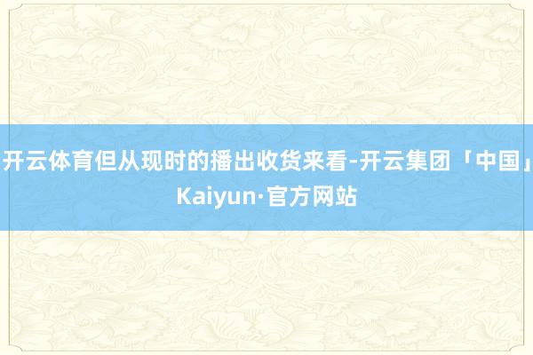 开云体育但从现时的播出收货来看-开云集团「中国」Kaiyun·官方网站