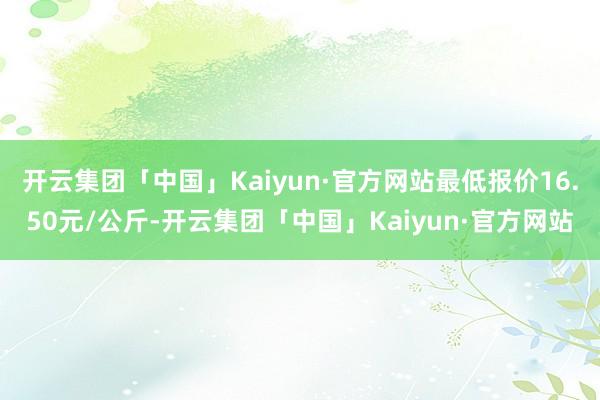 开云集团「中国」Kaiyun·官方网站最低报价16.50元/公斤-开云集团「中国」Kaiyun·官方网站