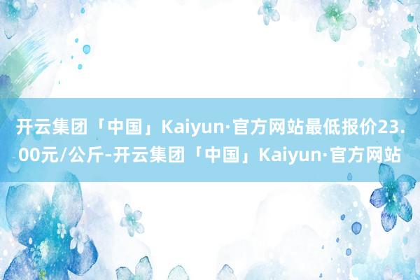 开云集团「中国」Kaiyun·官方网站最低报价23.00元/公斤-开云集团「中国」Kaiyun·官方网站