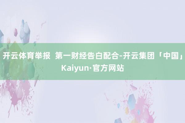 开云体育举报 第一财经告白配合-开云集团「中国」Kaiyun·官方网站