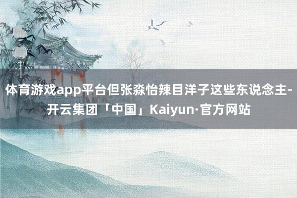 体育游戏app平台但张淼怡辣目洋子这些东说念主-开云集团「中国」Kaiyun·官方网站