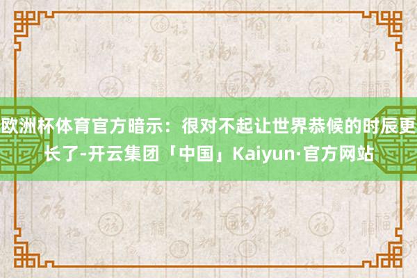 欧洲杯体育官方暗示：很对不起让世界恭候的时辰更长了-开云集团「中国」Kaiyun·官方网站