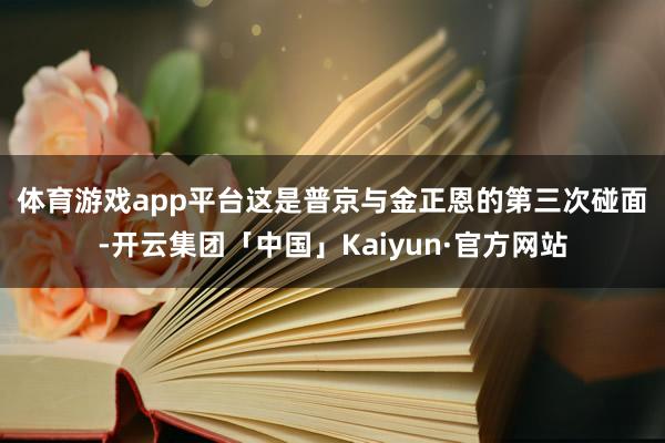 体育游戏app平台　　这是普京与金正恩的第三次碰面-开云集团「中国」Kaiyun·官方网站