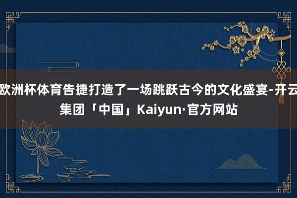 欧洲杯体育告捷打造了一场跳跃古今的文化盛宴-开云集团「中国」Kaiyun·官方网站