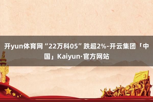 开yun体育网“22万科05”跌超2%-开云集团「中国」Kaiyun·官方网站