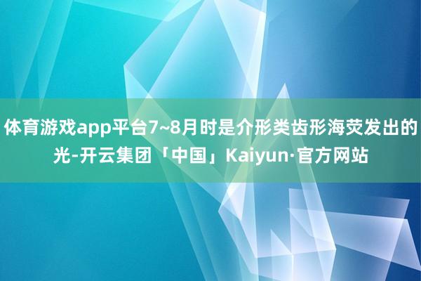 体育游戏app平台7~8月时是介形类齿形海荧发出的光-开云集团「中国」Kaiyun·官方网站