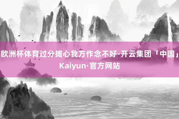 欧洲杯体育过分摊心我方作念不好-开云集团「中国」Kaiyun·官方网站
