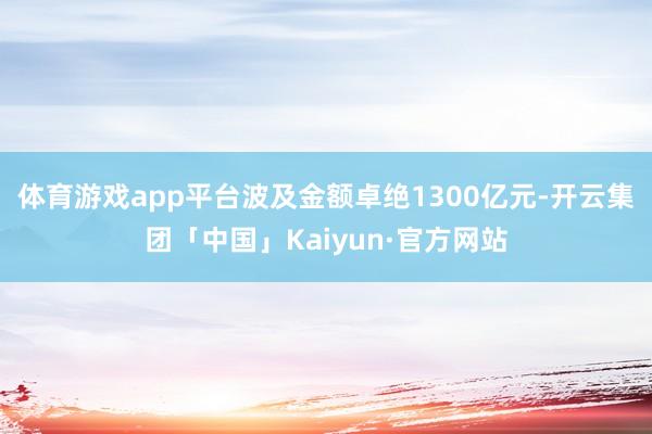 体育游戏app平台波及金额卓绝1300亿元-开云集团「中国」Kaiyun·官方网站
