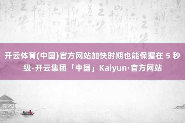 开云体育(中国)官方网站加快时期也能保握在 5 秒级-开云集团「中国」Kaiyun·官方网站