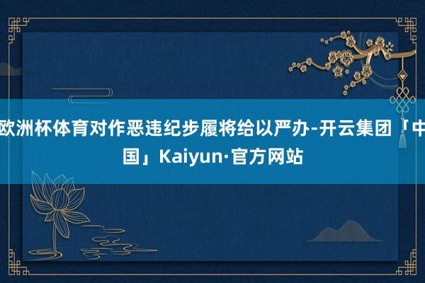 欧洲杯体育对作恶违纪步履将给以严办-开云集团「中国」Kaiyun·官方网站