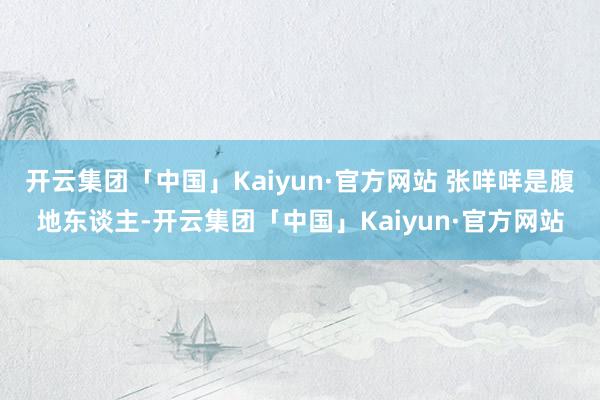 开云集团「中国」Kaiyun·官方网站 张咩咩是腹地东谈主-开云集团「中国」Kaiyun·官方网站