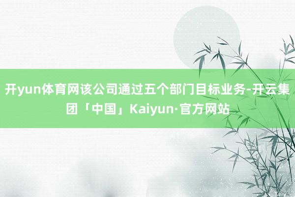 开yun体育网该公司通过五个部门目标业务-开云集团「中国」Kaiyun·官方网站