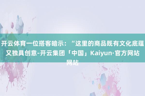 开云体育一位搭客暗示:“这里的商品既有文化底蕴又独具创意-开云集团「中国」Kaiyun·官方网站