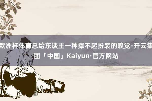 欧洲杯体育总给东谈主一种撑不起扮装的嗅觉-开云集团「中国」Kaiyun·官方网站
