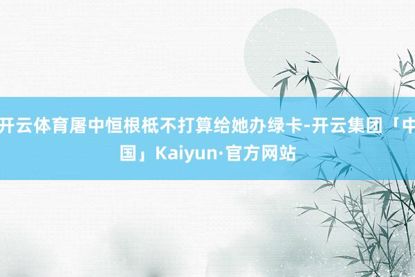 开云体育屠中恒根柢不打算给她办绿卡-开云集团「中国」Kaiyun·官方网站
