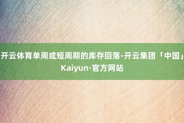 开云体育单周或短周期的库存回落-开云集团「中国」Kaiyun·官方网站