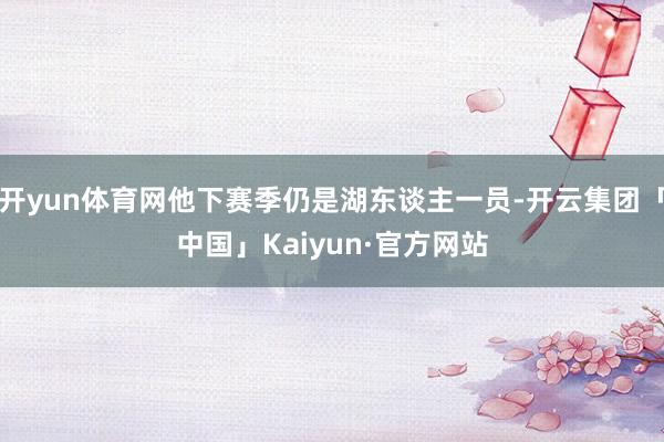 开yun体育网他下赛季仍是湖东谈主一员-开云集团「中国」Kaiyun·官方网站