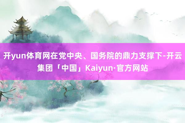 开yun体育网在党中央、国务院的鼎力支撑下-开云集团「中国」Kaiyun·官方网站