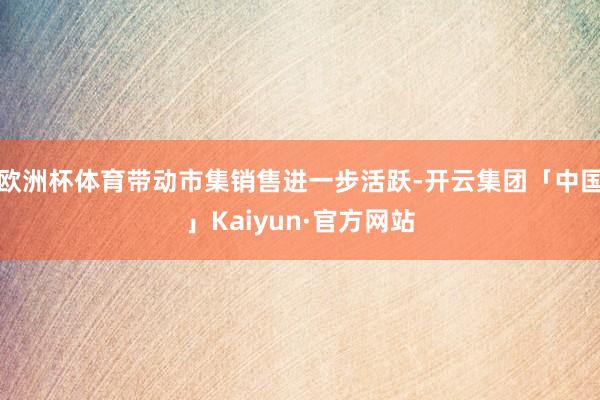 欧洲杯体育带动市集销售进一步活跃-开云集团「中国」Kaiyun·官方网站