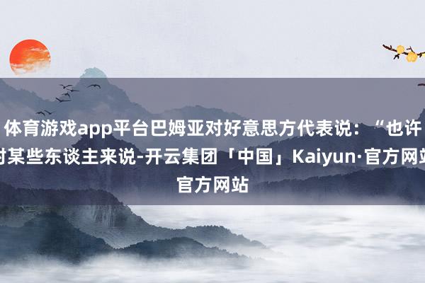 体育游戏app平台巴姆亚对好意思方代表说：“也许对某些东谈主来说-开云集团「中国」Kaiyun·官方网站