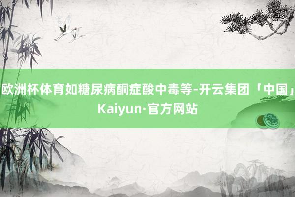 欧洲杯体育如糖尿病酮症酸中毒等-开云集团「中国」Kaiyun·官方网站