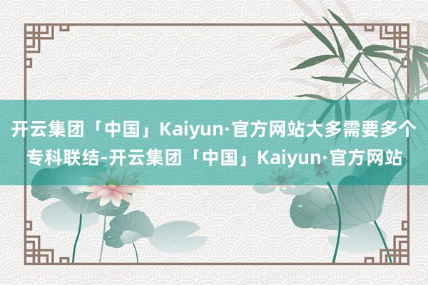 开云集团「中国」Kaiyun·官方网站大多需要多个专科联结-开云集团「中国」Kaiyun·官方网站